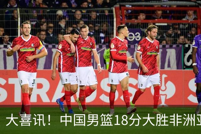 大喜讯！中国男篮18分大胜非洲亚军，世界杯开门红，1人轰下23分
